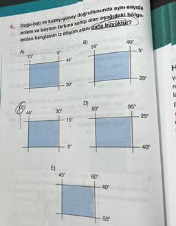 4. Doğu-batı ve kuzey-güney doğrultusunda aynı sayıda
enlem ve boylam farkına sahip olan aşağıdaki bölge-
lerden hangisinin iz düşüm alanı daha büyüktür?
A)
15°
alpa xil
45°
ol ninn
04 subrün
0°
E)
30°
45°
30°
15°
0°
B) ad
55°
D)
80°
45° 360°
40°
55°
40°
95°
5°
20°
25°
-40°
H
Y
n
la
E