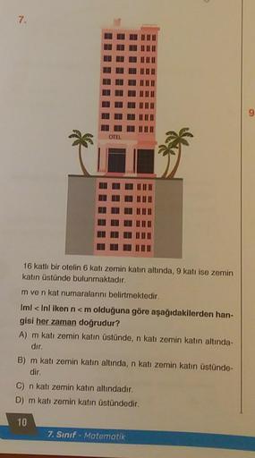 7.
OTEL
16 katlı bir otelin 6 katı zemin katın altında, 9 katı ise zemin
katın üstünde bulunmaktadır.
m ve n kat numaralarını belirtmektedir.
Iml < Inl iken n <m olduğuna göre aşağıdakilerden han-
gisi her zaman doğrudur?
A) m katı zemin katın üstünde, n k