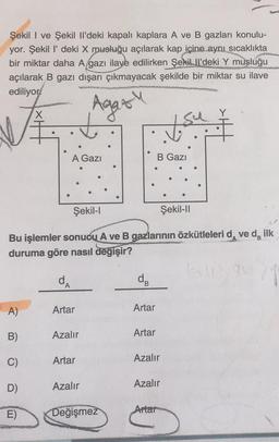 Şekil I ve Şekil Il'deki kapalı kaplara A ve B gazları konulu-
yor. Şekil l' deki X musluğu açılarak kap içine aynı sıcaklıkta
bir miktar daha A gazı ilave edilirken Şekill'deki Y musluğu
açılarak B gazı dışarı çıkmayacak şekilde bir miktar su ilave
ediliyor
Agas
A Gazi
A)
B)
C)
D)
E)
Artar
Azalır
Şekil-l
Bu işlemler sonucu A ve B gazlarının özkütleleri dve d, ilk
duruma göre nasıl değişir?
da
Artar
Azalır
●
Değişmez
dB
Artar
y su
B Gazi
Artar
Azalır
Azalır
●
Artar
Şekil-II
que