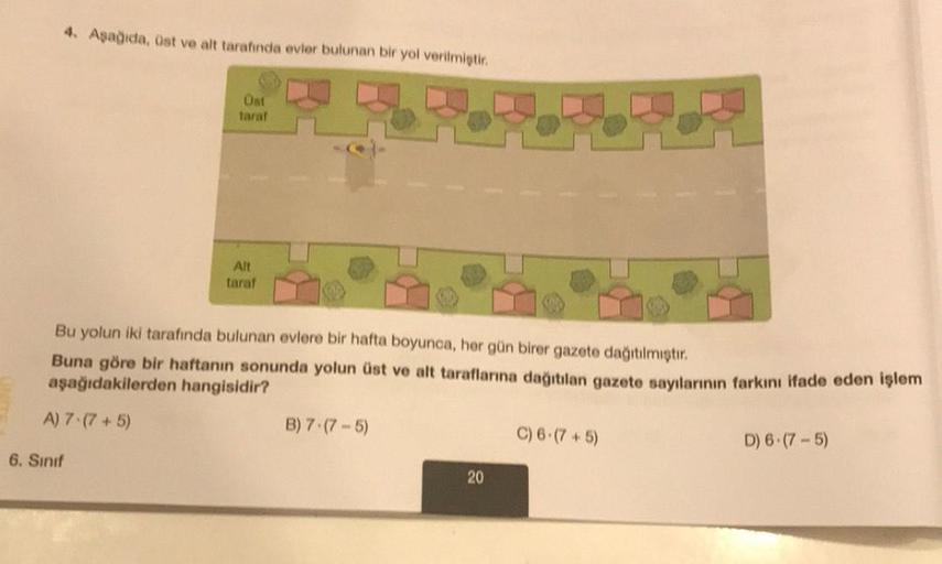 4. Aşağıda, üst ve alt tarafında evler bulunan bir yol verilmiştir.
Üst
taraf
6. Sınıf
Alt
taraf
Bu yolun iki tarafında bulunan evlere bir hafta boyunca, her gün birer gazete dağıtılmıştır.
Buna göre bir haftanın sonunda yolun üst ve alt taraflarına dağıtı