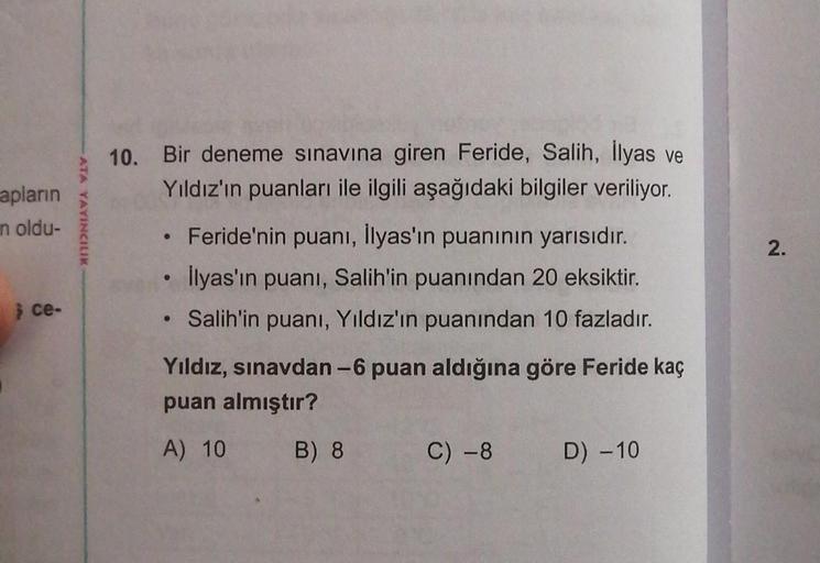 apların
n oldu-
ce-
ATA YAYINCILIK
10. Bir deneme sınavına giren Feride, Salih, İlyas ve
Yıldız'ın puanları ile ilgili aşağıdaki bilgiler veriliyor.
●
• Feride'nin puanı, İlyas'ın puanının yarısıdır.
İlyas'ın puanı, Salih'in puanından 20 eksiktir.
Salih'in