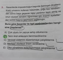 3.
Sasanilerde imparatorluğun başında Şehinşah (Kralların
Kralı) unvanını kullanan hükümdar, çoğu kez kendisin-
den sonra başa geçecek kişiyi yardımcı tayin etmiş ve
onun siyaset sanatını öğrenmesi için önemli eyaletler-
den birinin başına geçmesini sağlamıştır.
Buna göre Sasaniler ile ilgili aşağıdakilerden hangi-
sine ulaşılamaz?
A) Çok uluslu bir yapıya sahip olduklarına
B) Tanrı-kral anlayışını benimsedikierine
C) Veraset sistemini düzenlemeye çalıştıklarına
D) Merkezî otoriteye önem verdiklerine
E) Ülke yönetimini kolaylaştırmaya çalıştıklarına