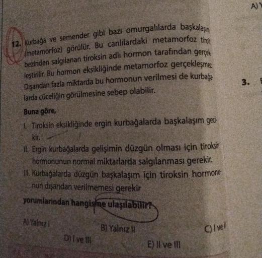 12. Kurbağa ve semender gibi bazı omurgalılarda başkalaşım
(metamorfoz) görülür. Bu canlılardaki metamorfoz tirot
bezinden salgılanan tiroksin adlı hormon tarafından gerçek
leştirilir. Bu hormon eksikliğinde metamorfoz gerçekleşmez
Dışandan fazla miktarda