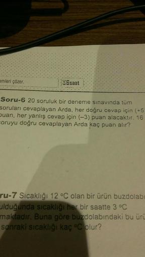 emleri çözer.
36saat
Soru-6 20 soruluk bir deneme sınavında tüm
soruları cevaplayan Arda, her doğru cevap için (+5)
buan, her yanlış cevap için (-3) puan alacaktır. 16
soruyu doğru cevaplayan Arda kaç puan alır?
ru-7 Sıcaklığı 12 °C olan bir ürün buzdolabı