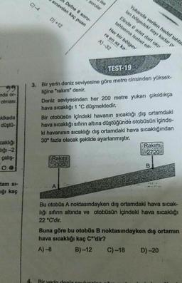 nda or-
olması
kikada
düştü-
caklığı
diği-2
çalış-
tam si-
ığı kaç
C) -4
4.
Defne 8 soru-
sınavdan kaç puan
D) +12
sorular
ise
Rakim
KEPOWER
+320
A
TEST
3. Bir yerin deniz seviyesine göre metre cinsinden yüksek-
liğine "rakım" denir.
Elinde 6 adet dart oku
tahtasına isabet ett
Yukanda verilen hedef tahta
lan bölgedeki sayı kadar pi
Her bir bölgey
ra en az ka
A)-32
19
Deniz seviyesinden her 200 metre yukarı çıkıldıkça
hava sıcaklığı 1 °C düşmektedir.
Bir otobüsün içindeki havanın sıcaklığı dış ortamdaki
hava sıcaklığı sıfırın altına düştüğünde otobüsün içinde-
ki havanının sıcaklığı dış ortamdaki hava sıcaklığından
30° fazla olacak şekilde ayarlanmıştır.
Bir yerin deniz couiu
Rakim
2720
Bu otobüs A noktasındayken dış ortamdaki hava sıcak-
lığı sıfırın altında ve otobüsün içindeki hava sıcaklığı
22 °C'dir.
C) -18
B
Buna göre bu otobüs B noktasındayken dış ortamın
hava sıcaklığı kaç Cºdir?
A)-8
B)-12
. D)-20