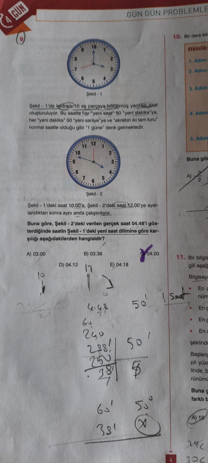 GUN
Şekil 1
Şekil 1'de kadrani 10 eş parçaya bölünmüş yeni bir saat
oluşturuluyor. Bu saatte her "yeni saat" 50 "yeni dakika"ya,
her "yeni dakika" 50 "yeni saniye"ye ve "akrebin iki tam turu"
normal saatte olduğu gibi "1 güne" denk gelmektedir.
10
co
A) 03