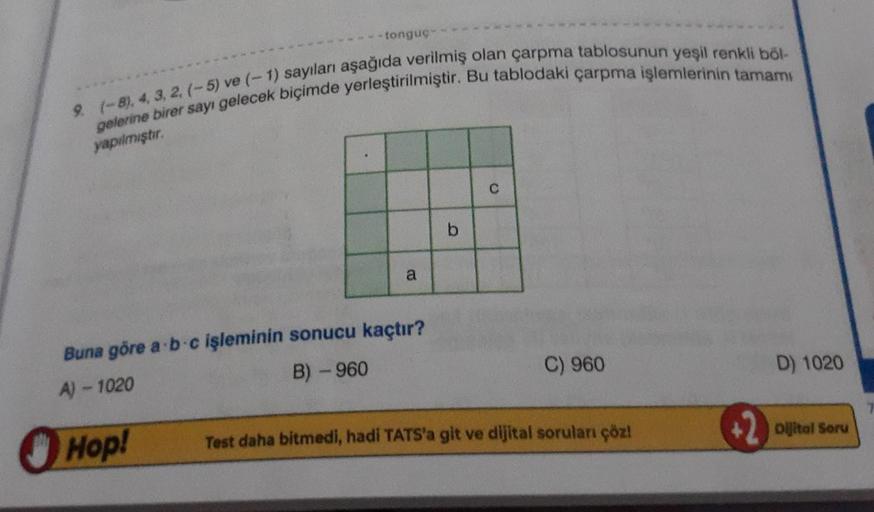 -tonguç-
9. (-8), 4, 3, 2, (-5) ve (-1) sayıları aşağıda verilmiş olan çarpma tablosunun yeşil renkli böl-
gelerine birer sayı gelecek biçimde yerleştirilmiştir. Bu tablodaki çarpma işlemlerinin tamamı
yapılmıştır.
Hop!
a
Buna göre a b c işleminin sonucu k