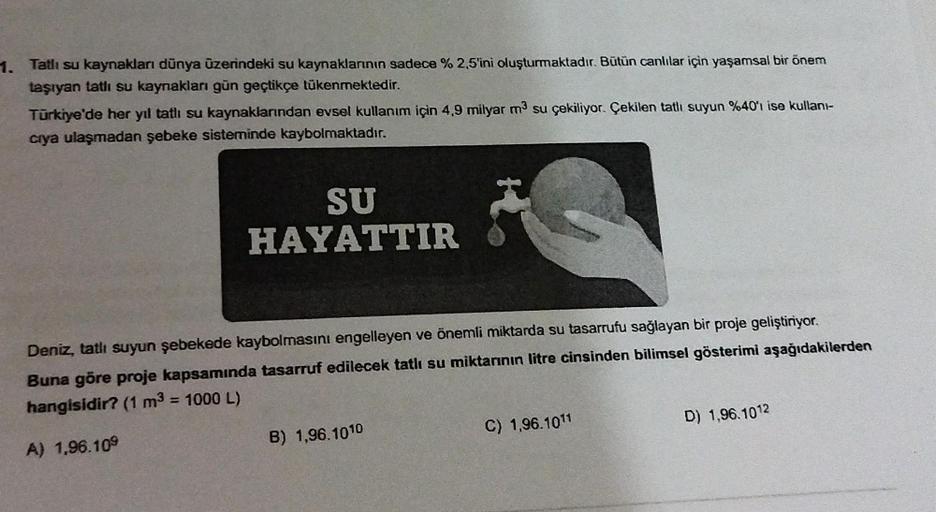 1. Tatlı su kaynakları dünya üzerindeki su kaynaklarının sadece % 2,5'ini oluşturmaktadır. Bütün canlılar için yaşamsal bir önem
taşıyan tatlı su kaynakları gün geçtikçe tükenmektedir.
Türkiye'de her yıl tatlı su kaynaklarından evsel kullanım için 4,9 mily