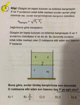 5.
Bilgi: Düzgün bir kapta bulunan ve birbirine karışmayan
X ve Y sıvılarının ortak kütle merkezi sıvıları ayıran çizgi
üzerinde ise, sıvılar karıştırıldığında karışımın özkütlesi,
dKarışım
√dx dy
bağıntısına göre hesaplanır.
Düzgün bir kapta bulunan ve birbirine karışmayan X ve Y
sıvılarının özkütleleri d ve 4d dir. Bu durumda sıvıların
ortak kütle merkezi olan O noktasına etki eden sıvı basıncı
P kadardır.
A) 1
B)
X
Buna göre, sıvılar türdeş karıştırılırsa son durumda
O noktasına etki eden sivi basıncı kaç P ye eşit olur?
D) 3
3
2
Y
4d
C) 2
E) 4