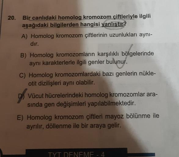 20.
Bir canlıdaki homolog kromozom çiftleriyle ilgili
aşağıdaki bilgilerden hangisi yanlıştır?
A) Homolog kromozom çiftlerinin uzunlukları aynı-
dır.
B) Homolog kromozomların karşılıklı bölgelerinde
aynı karakterlerle ilgili genler bulunur.
C) Homolog krom