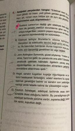 calışma.
tanhi ol-
bir eser
çalış-
aynağı.
or ama
rak yol
stanbul
de dü-
deril-
mali-
6. Aşağıdaki parçalardan hangisi "Edebiyat eseri de bir
insan gibidir; bir insan, yedi göbek geriden genetik kodlar
taşır; şiir, roman veya hikâye için de aynı şey geçerlidir
düşüncesine uzak düşmektedir?
A) Gustave Lanson'un dediği gibi edebiyat hem tekin
hem de genelin mevcut durumlarına göre renk alir
ortaya konan eser, yazarın yaşam biçiminin ve toplum
sal yapının biçimlendirdiği bir bütünlüktür.
+
B) Edebiyat tarihçisi Brunetier'in sözüne katılıyorum.
Gerçekten de edebiyatta devrim değil evrim söz konu
su. Bu bakımdan bakılacak olursa özgünlük veya yara
tıcılık, sıfır benzerliği gerektiren bir olgu değildir.
C) John Addington Symonds, güzel söylemiş: "Yoktan var
etme, Tanrı'nın işidir; bu yaratıcılık ona aittir? Sanattaki
yaratıcılık çekirdek hâlindeki ögelerin yavaş yavaş
olgulanlaşması ve öncekilerden alınanların geliştirilip
sonrakilere aktarılması işidir."
D) Hegel, sanatın kuşaktan kuşağa olgunlaşarak ve bir
birini besleyerek ilerlediğini, edebî eserlere bu açıdan
bakmak gerektiğini belirtir ve sanatın son yetkinliğine
vardığı yerde felsefe katına da yükseldiğini vurgular.
E) Fredrich Schelegel, edebiyat tarihinde esas olanın
süreklilik ilkesi olduğunu belirtir. Bu paradigmaya göre
edebiyat tarihinde yürüme vardır, sıçrama değil; bütün-
lük vardır, kopukluk değil.