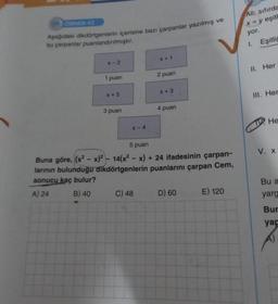 ÖRNEK-42
Aşağıdaki dikdörtgenlerin içerisine bazı çarpanlar yazılmış ve
bu çarpanlar puanlandırılmıştır.
x-2
1 puan
x + 5
3 puan
X-4
X+1
C) 48
2 puan
x + 3
4 puan
5 puan
Buna göre, (x²-x)² - 14(x²-x) + 24 ifadesinin çarpan-
larının bulunduğu dikdörtgenlerin puanlarını çarpan Cem,
sonucu kaç bulur?
A) 24
B) 40
D) 60
E) 120
Ali; sıfırda
x = y eşitl
yor.
1. Eşitliğ
II. Her
III. Her
He
V. X
Bu a
yarg
Bur
yap