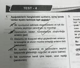 TEST - 4
bhein010
vib jolevéliri musa
18
1. Aşağıdakilerin hangisindeki açıklama, ayraç içinde
that will
verilen tiyatro terimiyle ilgili değildir?
is heimi
Bir oyuncunun sahnede düşündüklerini ve ruh du-
rumunu seyirciye yansıtması (iç monolog)
169 2
Enne By Oyuncunun beden hareketleriyle oluşturduğu
-Jaeb.
anlatım (jest)
neb sissb
C) Aksiyonu ve duygusal etkiyi güçlendirmek amacıy-
la konuşma ve sözün müzikle birleştiği anlatım türü
(melodram)
b) Bir oyunun oynandığı ve oyuncuların seyirci
karşısında göründüğü oyun yeri ve yapısı (sahne)
E) Tek oyuncunun kendi içine kapalı, uzun repliği
(pandomim)
3.
boyutlu
nun o
çırak,
cusu
söylec
lar yü
atışm
Bu
all hang
AM
G
halmolo