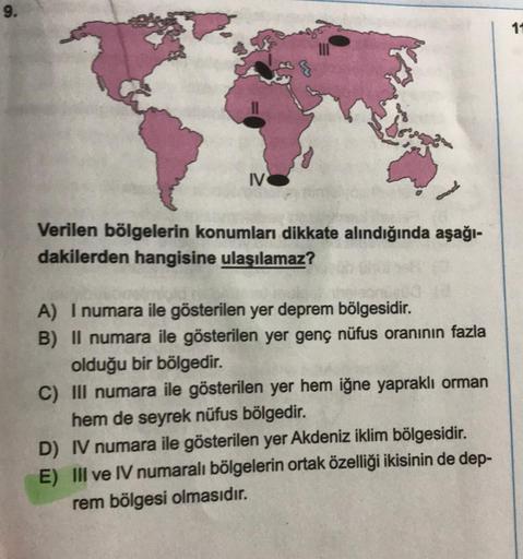 9.
IV
Verilen bölgelerin konumları dikkate alındığında aşağı-
dakilerden hangisine ulaşılamaz?
A) I numara ile gösterilen yer deprem bölgesidir.
B) II numara ile gösterilen yer genç nüfus oranının fazla
olduğu bir bölgedir.
C) III numara ile gösterilen yer