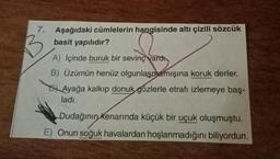 7.
Aşağıdaki cümlelerin hangisinde altı çizili sözcük
basit yapılıdır?
A) içinde buruk bir sevinç vardı.
B) Üzümün henüz olgunlaşmamışına koruk derler.
Ayağa kalkıp donuk gözlerle etrafı izlemeye baş-
ladı.
Dudağının Kenarında küçük bir uçuk oluşmuştu.
E) Onun soğuk havalardan hoşlanmadığını biliyordun.