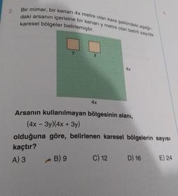 2.
Bir mimar, bir kenarı 4x metre olan kare şeklindeki aşağı-
daki arsanın içerisine bir kenarı y metre olan belirli sayıda
karesel bölgeler belirlemiştir.
y
B) 9
4x
Arsanın kullanılmayan bölgesinin alanı,
(4x - 3y)(4x + 3y)
olduğuna göre, belirlenen karesel bölgelerin sayısı
kaçtır?
A) 3
4X
C) 12
D) 16
E) 24