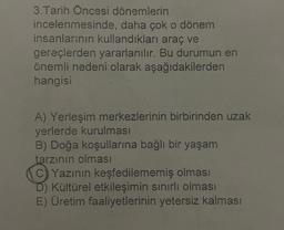 3. Tarih Öncesi dönemlerin
incelenmesinde, daha çok o dönem
insanlarının kullandıkları araç ve
gereçlerden yararlanılır. Bu durumun en
önemli nedeni olarak aşağıdakilerden
hangisi
A) Yerleşim merkezlerinin birbirinden uzak
yerlerde kurulması
B) Doğa koşullarına bağlı bir yaşam
tarzının olması
C) Yazının keşfedilememiş olması
D) Kültürel etkileşimin sınırlı olması
E) Üretim faaliyetlerinin yetersiz kalması