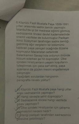 6.Köprülü Fazil Mustafa Paşa 1689-1691
yılları arasında sadra zamlık yapmıştır.
İstanbul'da iyi bir medrese eğitimi görmüş,
sadrazamlik öncesi devlet kademelerinde
önemli vazifeler de bulunmuştur. Padişah
ikinci Süleyman tarafından sadra zamlığı
getirilmiş ağır vergilerin bir bölümünü
kaldıran paşa yeniçeri ocağında düzene
koymuştur.Macaristan seferinde
Salankamen Savaşı'nda ordunun önünde
hücum ederken şe hit düşmüştür. Ülke
içindeki Hristiyanların yaşam koşullarını
lyileştirmek için çaba sarf etmiş, paşa
ayanların da güçlen mesini engellemeye
çalışmıştır.
Aşağıdaki sorulardan hangisinin
paragrafta cevabı yoktur?
Köprülü Fazil Mustafa paşa hangi yillar
arası sadrazamlık yapmıştır?
Hangi savaşta şehit düşmüştür?
Sadrazamlik öncesi hangi vazifede
görev yapmıştır?
DÜlke içindeki Hristiyanlar için çalışma
yapmasının nedeni nedir?
E) Hangi padişah tarafından sadrazamlık
görevine getirilmiştir?