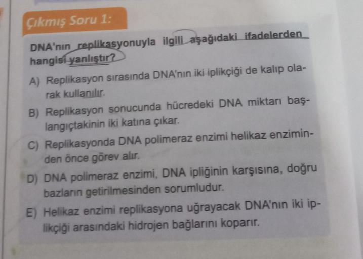 Çıkmış Soru 1:
DNA'nın replikasyonuyla ilgili aşağıdaki ifadelerden
hangisi yanlıştır?
A) Replikasyon sırasında DNA'nın iki iplikçiği de kalıp ola-
rak kullanılır.
B) Replikasyon sonucunda hücredeki DNA miktarı baş-
langıçtakinin iki katına çıkar.
C) Repli