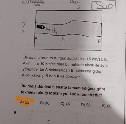 800 12000
9
A
2
[800
B
Bir su motorunun durgun sudaki hizi 15 km/sa tir.
Akıntı hızı 10 km/sa olan bir nehirde akıntı ile aynı
yönünde, bir A noktasından B noktasına gidip,
akıntıya karş B den A ya dönüyor.
Bu gidiş dönüşü 6 saatte tamamladığına göre,
tekn