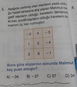 5. Aşağıda verilmiş olan sayıların yazılı oldu.
ğu hedef tahtasına atış yapan Mahmut ne-
gatif sayıların olduğu karelerin tamamını
iki kez, pozitif sayıların olduğu karelerin ta
mamını üç kez vurmuştur.
-2
1
2
4
5
6
-3
-4
- 1
8.
Buna göre atışlarının sonunda Mahmut
kaç puan almıştır?
A) - 34
B) - 27
C) 27
D) 34