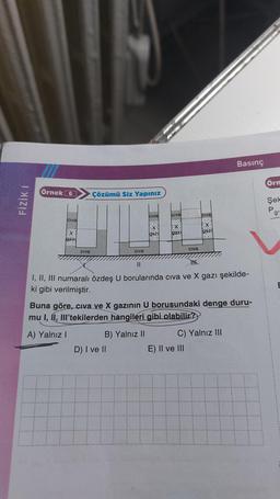 FİZİK I
Örnek 6
Civa
Ex
gazı
Civa
Çözümü Siz Yapınız
Civa
Civa
::
B) Yalnız II
D) I ve II
gazı
Civa
X
gazi
Civa
||
THK
I, II, III numaralı özdeş U borularında cıva ve X gazı şekilde-
ki gibi verilmiştir.
Civa
Buna göre, civa ve X gazının U borusundaki denge duru-
mu I, II, III'tekilerden hangileri gibi olabilir?
A) Yalnız I
E) II ve III
Basınç
C) Yalnız III
Örn
Şek
P
g'