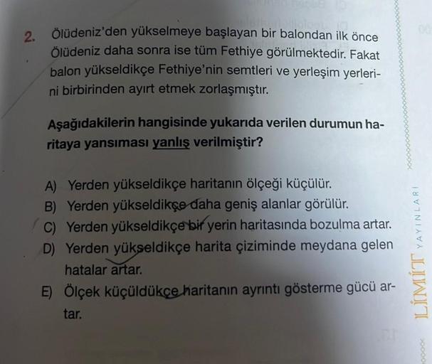 2.
loob
Ölüdeniz'den yükselmeye başlayan bir balondan ilk önce
Ölüdeniz daha sonra ise tüm Fethiye görülmektedir. Fakat
balon yükseldikçe Fethiye'nin semtleri ve yerleşim yerleri-
ni birbirinden ayırt etmek zorlaşmıştır.
Aşağıdakilerin hangisinde yukarıda