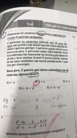 7 Düzenlenen bir yarışmanın birinci turları A şehrinde ikin-
ci turlan B şehrinde yapılacaktır.
8.
C şehrinden bu yarışmaya katılacak olan bir grup öğ-
renci, her birinde x kişi olacak biçimde x tane otobüse bi-
nerek A şehrine gelmiştir. A şehrinde yapılan birinci turun
sonucuna göre, C şehrinden katılan öğrencilerden ikinci
tura katılmaya hak kazananlar her birinde y kişi olacak bi-
çimde y tane otobüse binerek B şehrine gitmiş, elenen-
ler ise kalan otobüslere eşit sayıda paylaştırılarak C şeh-
rine geri dönmüştür.
A) x-y
öğ
0+
Test
Buna göre, C şehrine geri dönen otobüslerin her bi-
rinde kaç öğrenci vardır?
X
x
D) x (x + y)
TOPLAM VE FARK DURUM
B) x + y
1
y
y'
E) y (x-y)
4
a+6
+
4-8² a+2
C) x-y
a²-4a
a²-4
işleminin sonucu aşağıdakilerden hangisidir?
x-y
(x-y)a=
2
10.
Yayınları