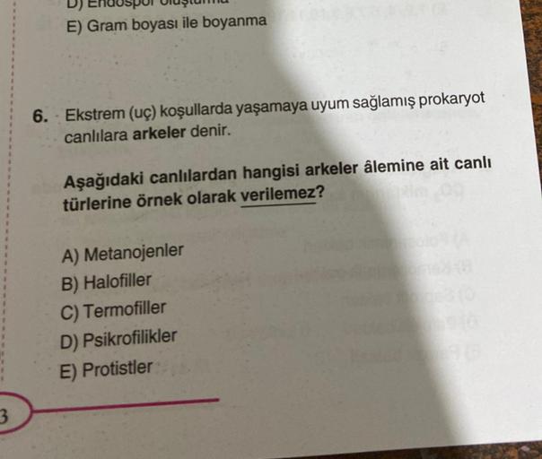 3
E) Gram boyası ile boyanma
6. Ekstrem (uç) koşullarda yaşamaya uyum sağlamış prokaryot
canlılara arkeler denir.
Aşağıdaki canlılardan hangisi arkeler âlemine ait canlı
türlerine örnek olarak verilemez?
A) Metanojenler
B) Halofiller
C) Termofiller
D) Psik