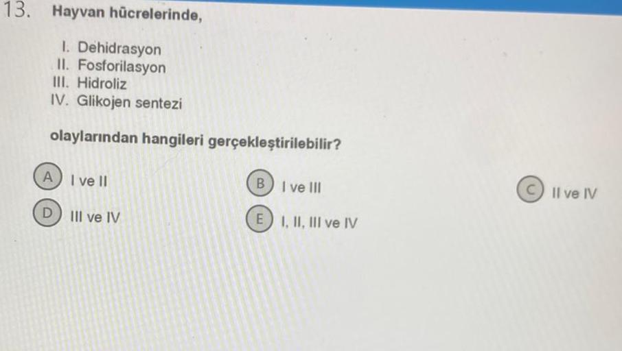 13. Hayvan hücrelerinde,
I. Dehidrasyon
II. Fosforilasyon
III. Hidroliz
IV. Glikojen sentezi
olaylarından hangileri gerçekleştirilebilir?
A) I ve Il
D III ve IV
B
I ve
III
Ill
E I, II, III ve IV
Il ve IV