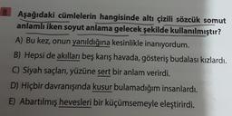 Aşağıdaki cümlelerin hangisinde altı çizili sözcük somut
anlamlı iken soyut anlama gelecek şekilde kullanılmıştır?
A) Bu kez, onun yanıldığına kesinlikle inanıyordum.
B) Hepsi de akılları beş karış havada, gösteriş budalası kızlardı.
C) Siyah saçları, yüzüne sert bir anlam verirdi.
D) Hiçbir davranışında kusur bulamadığım insanlardı.
E) Abartılmış hevesleri bir küçümsemeyle eleştirirdi.