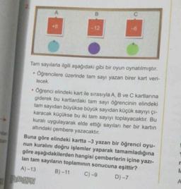 tam
.
A
•
+8
B
Tam sayılarla ilgili aşağıdaki gibi bir oyun oynatılmıştır.
Öğrencilere üzerinde tam sayı yazan birer kart veri-
lecek.
-12
B)-11
-6
Öğrenci elindeki kart ile sırasıyla A, B ve C kartlarına
giderek bu kartlardaki tam sayı öğrencinin elindeki
tam sayıdan büyükse büyük sayıdan küçük sayıyı çı-
karacak küçükse bu iki tam sayıyı toplayacaktır. Bu
kuralı uygulayarak elde ettiği sayıları her bir kartın
altındaki çembere yazacaktır.
Buna göre elindeki kartta -3 yazan bir öğrenci oyu-
nun kuralını doğru işlemler yaparak tamamladığına
göre aşağıdakilerden hangisi çemberlerin içine yazı-
lan tam sayıların toplamının sonucuna eşittir?
A)-13
D)-7
C)-9
la
A