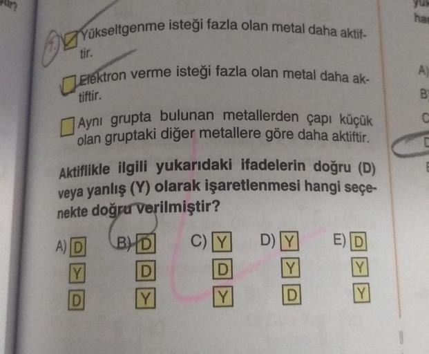 Yükseltgenme isteği fazla olan metal daha aktif-
tir.
Elektron verme isteği fazla olan metal daha ak-
tiftir.
Aynı grupta bulunan metallerden çapı küçük
olan gruptaki diğer metallere göre daha aktiftir.
Aktiflikle ilgili yukarıdaki ifadelerin doğru (D)
vey