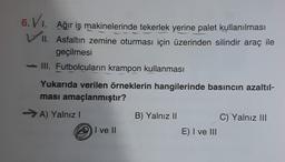 6. VI.
Ağır iş makinelerinde tekerlek yerine palet kullanılması
VII. Asfaltın zemine oturması için üzerinden silindir araç ile
geçilmesi
III. Futbolcuların krampon kullanması
Yukarıda verilen örneklerin hangilerinde basıncın azaltıl-
ması amaçlanmıştır?
→A) Yalnız I
I ve II
B) Yalnız II
E) I ve III
C) Yalnız III