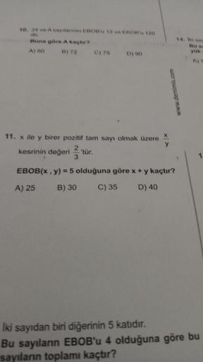 10. 24 ve A sayılarının EBOB'u 12 ve EKOK'u 120
dir.
Buna göre A kaçtır?
A) 60
B) 72
C) 75 D) 90
www.dersimis.com
11. x ile y birer pozitif tam sayı olmak üzere X
y
2
kesrinin değeri 'tür.
3
EBOB(x, y) = 5 olduğuna göre x + y kaçtır?
A) 25
B) 30
C) 35
D) 4