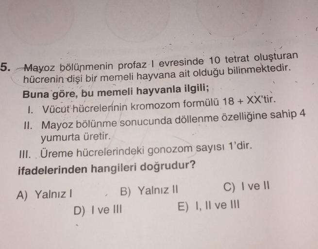 5. Mayoz bölünmenin profaz I evresinde 10 tetrat oluşturan
hücrenin dişi bir memeli hayvana ait olduğu bilinmektedir.
Buna göre, bu memeli hayvanla ilgili;
1. Vücut hücrelerinin kromozom formülü 18+ XX'tir.
II. Mayoz bölünme sonucunda döllenme özelliğine s