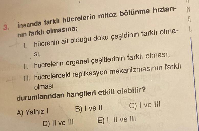 3. İnsanda farklı hücrelerin mitoz bölünme hızları-M
nın farklı olmasına;
1. hücrenin ait olduğu doku çeşidinin farklı olma-
SI,
II. hücrelerin organel çeşitlerinin farklı olması,
III. hücrelerdeki replikasyon mekanizmasının farklı
olması
durumlarından han