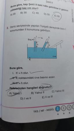 Şekil II
Buna göre, kap Şekil Il'deki hâle getirilirse X gazının
yüksekliği kaç cm olur?
B) 30
C) 40
A) 20
Buna göre,
8. Deniz seviyesinde yapılan Toriçelli deneyinde boru I
konumundan II konumuna getiriliyor.
Boş-
K
D) 50
||
D) I ve II
ifadelerinden hangileri doğrudur?
A) Yalnız I
B) Yalnız II
E) 60
1. h' = h olur. L
K noktasındaki cıva basıncı azalır.
>h olur.
Civa
E) II ve III
C) Yalnız III
-Pana
YKS/MF-MODÜL (1) (2) (3
SINAV YAYINLARI