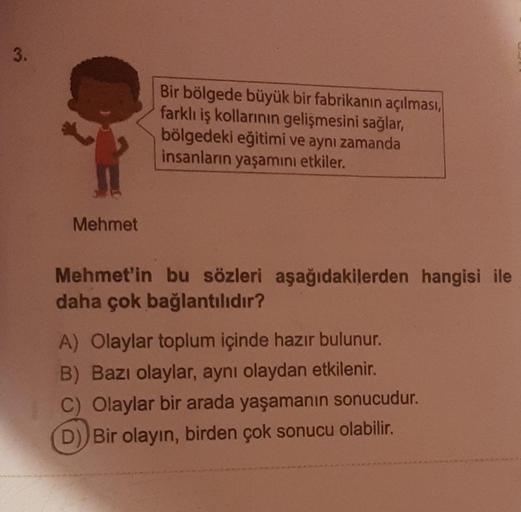 3.
Mehmet
Bir bölgede büyük bir fabrikanın açılması,
farklı iş kollarının gelişmesini sağlar,
bölgedeki eğitimi ve aynı zamanda
insanların yaşamını etkiler.
Mehmet'in bu sözleri aşağıdakilerden hangisi ile
daha çok bağlantılıdır?
A) Olaylar toplum içinde h