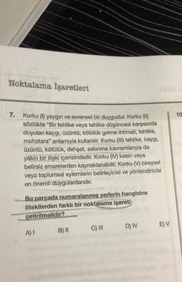 Noktalama İşaretleri
7.
ANG GINA
A) I
Korku (1) yaygın ve evrensel bir duygudur. Korku (II)
sözlükte "Bir tehlike veya tehlike düşüncesi karşısında
duyulan kaygı, üzüntü; kötülük gelme ihtimali, tehlike,
muhatara" anlamıyla kullanılır. Korku (III) tehlike, kaygı,
üzüntü, kötülük, dehşet, sakınma kavramlarıyla da
yakın bir ilişki içerisindedir. Korku (IV) kesin veya
belirsiz emarelerden kaynaklanabilir. Korku (V) bireysel
veya toplumsal eylemlerin belirleyicisi ve yönlendiricisi
en önemli duygulardandır.
B) II
cave kayna
Bu parçada numaralanmış yerlerin hangisine
ötekilerden farklı bir noktalama işareti
getirilmelidir?
kats
C) III
D) IV
Mo
E) V
NEW
10