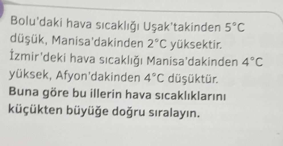 Bolu'daki hava sıcaklığı Uşak'takinden 5°C
düşük, Manisa'dakinden 2°C yüksektir.
İzmir'deki hava sıcaklığı Manisa'dakinden 4°C
yüksek, Afyon'dakinden 4°C düşüktür.
Buna göre bu illerin hava sıcaklıklarını
küçükten büyüğe doğru sıralayın.