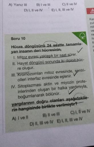 A) Yanız III
B) I ve III
D) I, II ve IV
C) II ve IV
E) I, II, III ve IV
CH
Soru 10
Hücre döngüsünü 24 saatte tamamla-
yan insanın deri hücresinin,
1. Mitoz evresi yaklaşık bir saat sürer.
II. Hayat döngüsü sonunda iki diploit büc-
re oluşur.
III. Kromozoml