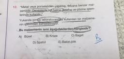 1-
12. "Metal veya porselenden yapılmış, fincana benzer mal-
zemedir. Deneylerde kul haline getirme ve çözme işlem-
lerinde kullanılır."
Yukarıda kimya laboratuvarında kullanılan bir malzeme-
nin işlevinden bahsedilmiştir.
Bu malzemenin ismi aşağıdakilerden hangisidir?
A) Büret
B) Kroze
Baget
ON
D) Spatül
E) Balon jole
Al