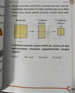 mülüye
ta uzun
toda
9.
Mozaik marak
Kenar uzunlukları santimetre cinsinden tam sayı olan ka-
resel bölge biçimindeki bir kâğıt şekildeki gibi önce dikey
sonra yatay olacak şekilde sırasıyla ortadan ikiye katla-
niyor.
Başlangıç
1. katlama
sonucu
2. katlama
sonucu
B) 1 cm² C) 3 cm²
mm²0.
1
5. katlama sonunda oluşan şeklin bir yüzüne ait alan
santimetrekare cinsinden aşağıdakilerden hangisi
olabilir?
A) 0,5
D) 5 cm²
43