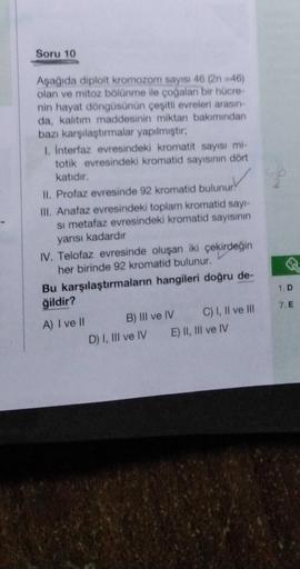 Soru 10
Aşağıda diploit kromozom sayısı 46 (2n =46)
olan ve mitoz bölünme ile çoğalan bir hücre-
nin hayat döngüsünün çeşitli evreleri arasın-
da, kalıtım maddesinin miktan bakımından
bazı karşılaştırmalar yapılmıştır;
1. İnterfaz evresindeki kromatit sayı