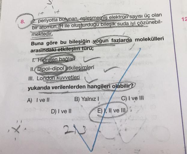 8.
it
periyotta bulunan, eşleşmemiş elektron sayısı üç olan
bir atomun, (H ile oluşturduğu bileşik suda iyi çözünebil-
mektedir.
Pa
Buna göre bu bileşiğin yoğun fazlarda molekülleri
arasındaki etkileşim türü;
1. Hidrojen bağlan
II. Dipol-dipol etkileşimler