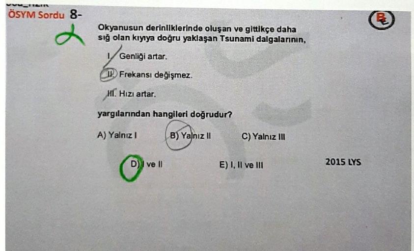 ÖSYM Sordu 8-
Okyanusun derinliklerinde oluşan ve gittikçe daha
sığ olan kıyıya doğru yaklaşan Tsunami dalgalarının,
Genliği artar.
Frekansı değişmez.
HI. Hızı artar.
yargılarından hangileri doğrudur?
A) Yalnız I
B) Yalnız II
D) I ve II
C) Yalnız III
E) I,