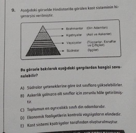 9. Aşağıdaki görselde Hindistan'da görülen kast sisteminin hi-
yerarşisi verilmiştir.
Kşatriyalar
(Asil ve Askerier)
Vaysiyalar (Tüccarlar, Esnaflar
ve Çiftçilen
Sudralar
(İşçiler)
Bu görsele bakılarak aşağıdaki yargılardan hangisi savu-
nulabilir?
A) Südr