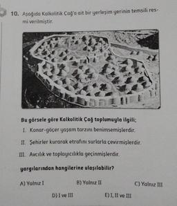 10. Aşağıda Kalkolitik Çağ'a ait bir yerleşim yerinin temsili res-
mi verilmiştir.
14
Bu görsele göre Kalkolitik Çağ toplumuyla ilgili;
I. Konar-göçer yaşam tarzını benimsemişlerdir.
II. Şehirler kurarak etrafını surlarla çevirmişlerdir.
III. Avcılık ve toplayıcılıkla geçinmişlerdir.
yargılarından hangilerine ulaşılabilir?
A) Yalnız I
D) I ve III
B) Yalnız II
E) I, II ve III
C) Yalnız III