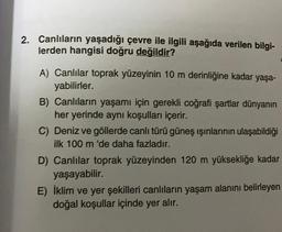 2. Canlıların yaşadığı çevre ile ilgili aşağıda verilen bilgi-
lerden hangisi doğru değildir?
A) Canlılar toprak yüzeyinin 10 m derinliğine kadar yaşa-
yabilirler.
B) Canlıların yaşamı için gerekli coğrafi şartlar dünyanın
her yerinde aynı koşulları içerir.
C) Deniz ve göllerde canlı türü güneş ışınlarının ulaşabildiği
ilk 100 m 'de daha fazladır.
D) Canlılar toprak yüzeyinden 120 m yüksekliğe kadar
yaşayabilir.
E) İklim ve yer şekilleri canlıların yaşam alanını belirleyen
doğal koşullar içinde yer alır.